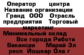 Оператор Call-центра › Название организации ­ Гранд, ООО › Отрасль предприятия ­ Торговый маркетинг › Минимальный оклад ­ 30 000 - Все города Работа » Вакансии   . Марий Эл респ.,Йошкар-Ола г.